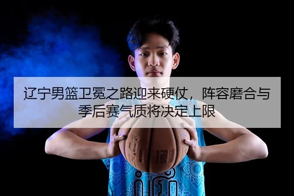 辽宁男篮卫冕之路迎来硬仗，阵容磨合与季后赛气质将决定上限